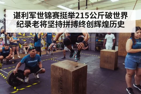 谌利军世锦赛挺举215公斤破世界纪录老将坚持拼搏终创辉煌历史