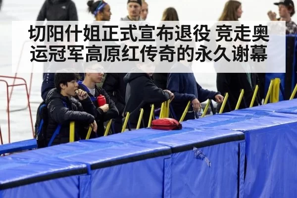切阳什姐正式宣布退役 竞走奥运冠军高原红传奇的永久谢幕